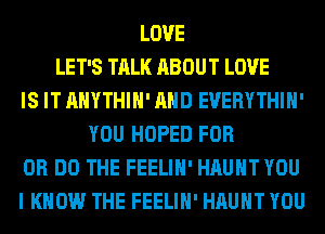 LOVE
LET'S TALK ABOUT LOVE
IS IT AHYTHIH' AND EVERYTHIH'
YOU HOPED FOR
DR DO THE FEELIH' HAUHT YOU
I KNOW THE FEELIH' HAUHT YOU