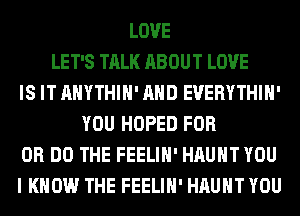 LOVE
LET'S TALK ABOUT LOVE
IS IT AHYTHIH' AND EVERYTHIH'
YOU HOPED FOR
DR DO THE FEELIH' HAUHT YOU
I KNOW THE FEELIH' HAUHT YOU