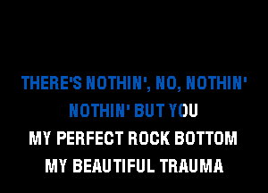 THERE'S HOTHlH', H0, HOTHlH'
HOTHlH' BUT YOU
MY PERFECT ROCK BOTTOM
MY BEAUTIFUL TRAUMA
