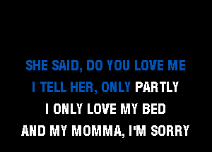 SHE SAID, DO YOU LOVE ME
I TELL HER, ONLY PARTLY
I ONLY LOVE MY BED
AND MY MOMMA, I'M SORRY
