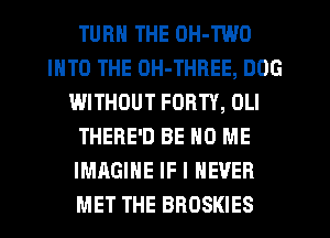 TURN THE OH-TWO
INTO THE OH-THREE, DOG
WITHOUT FORTY, OLI
THERE'D BE H0 ME
IMAGINE IF I NEVER
MET THE BROSKIES