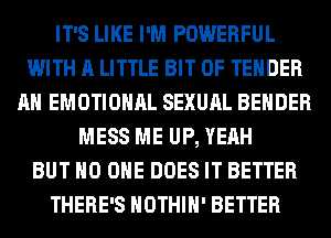 IT'S LIKE I'M POWERFUL
WITH A LITTLE BIT OF TENDER
AH EMOTIONAL SEXUAL BEHDER
MESS ME UP, YEAH
BUT NO ONE DOES IT BETTER
THERE'S HOTHlH' BETTER