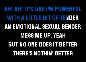 AH! AH! IT'S LIKE I'M POWERFUL
WITH A LITTLE BIT OF TENDER
AH EMOTIONAL SEXUAL BEHDER
MESS ME UP, YEAH
BUT NO ONE DOES IT BETTER
THERE'S HOTHlH' BETTER