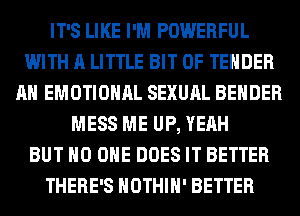 IT'S LIKE I'M POWERFUL
WITH A LITTLE BIT OF TENDER
AH EMOTIONAL SEXUAL BEHDER
MESS ME UP, YEAH
BUT NO ONE DOES IT BETTER
THERE'S HOTHlH' BETTER