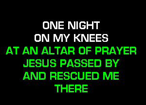 ONE NIGHT
ON MY KNEES
AT AN ALTAR 0F PRAYER
JESUS PASSED BY
AND RESCUED ME
THERE