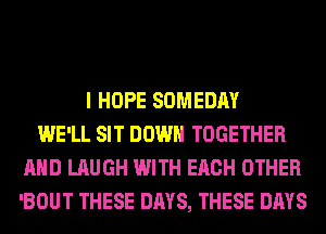 I HOPE SOMEDAY
WE'LL SIT DOWN TOGETHER
AND LAUGH WITH EACH OTHER
'BOUT THESE DAYS, THESE DAYS