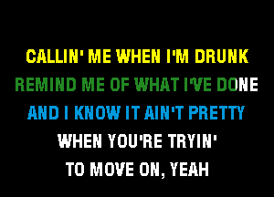 CALLIH' ME WHEN I'M DRUNK
REMIHD ME OF WHAT I'VE BONE
AND I KNOW IT AIN'T PRETTY
WHEN YOU'RE TRYIH'

TO MOVE OH, YEAH