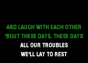 AND LAUGH WITH EACH OTHER
'BOUT THESE DAYS, THESE DAYS
ALL OUR TROUBLES
WE'LL LAY T0 REST