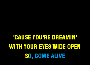 'CAUSE YOU'RE DREAMIH'
WITH YOUR EYES WIDE OPEN
SO, COME ALIVE