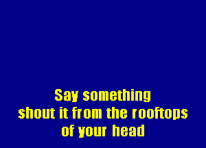 Say something
snout it from the rooftons
of Hour head