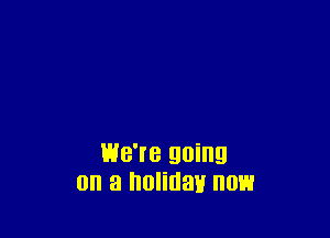 WB'I'B going
0 a holiday 0E1
