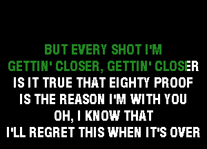 BUT EVERY SHOT I'M
GETTIH' CLOSER, GETTIH' CLOSER
IS IT TRUE THAT EIGHTY PROOF
IS THE REASON I'M WITH YOU
OH, I KNOW THAT
I'LL REGRET THIS WHEN IT'S OVER