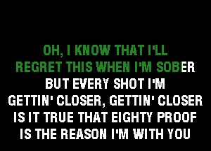 OH, I KNOW THAT I'LL
REGRET THIS WHEN I'M SOBER
BUT EVERY SHOT I'M
GETTIH' CLOSER, GETTIH' CLOSER
IS IT TRUE THAT EIGHTY PROOF
IS THE REASON I'M WITH YOU
