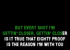 BUT EVERY SHOT I'M
GETTIH' CLOSER, GETTIH' CLOSER
IS IT TRUE THAT EIGHTY PROOF
IS THE REASON I'M WITH YOU