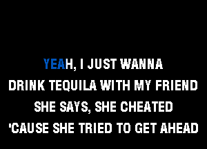 YEAH, I JUST WANNA
DRINK TEQUILA WITH MY FRIEND
SHE SAYS, SHE CHEATED
'CAUSE SHE TRIED TO GET AHEAD