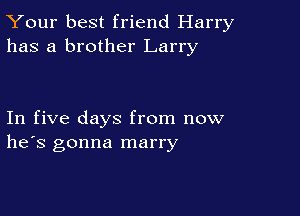 Your best friend Harry
has a brother Larry

In five days from now
he's gonna marry
