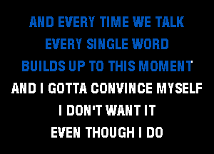 AND EVERY TIME WE TALK
EVERY SINGLE WORD
BUILDS UP TO THIS MOMENT
AND I GOTTA COHVIHCE MYSELF
I DON'T WANT IT
EVEN THOUGH I DO