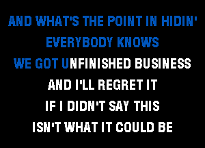 AND WHAT'S THE POINT IH HIDIH'
EVERYBODY KN 0W8
WE GOT UNFINISHED BUSINESS
AND I'LL REGRET IT
IF I DIDN'T SAY THIS
ISN'T WHAT IT COULD BE