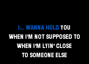 I... WANNA HOLD YOU
WHEN I'M NOT SUPPOSED T0
WHEN I'M LYIH' CLOSE
TO SOMEONE ELSE