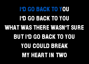 I'D GO BACK TO YOU
I'D GO BACK TO YOU
WHAT WAS THERE WASH'T SURE
BUT I'D GO BACK TO YOU
YOU COULD BREAK
MY HEART IN TWO