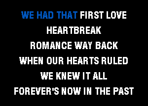 WE HAD THAT FIRST LOVE
HEARTBREAK
ROMANCE WAY BACK
WHEN OUR HEARTS RULED
WE KNEW IT ALL
FOREVER'S NOW IN THE PAST