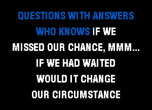 QUESTIONS WITH ANSWERS
WHO KNOWS IF WE
MISSED OUR CHANCE, MMM...
IF WE HAD WAITED
WOULD IT CHANGE
OUR CIRCUMSTAHCE