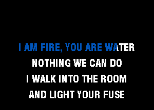 IAM FIRE, YOU ARE WATER
NOTHING WE CAN DO
I WALK INTO THE ROOM

AND LIGHT YOUR FUSE l