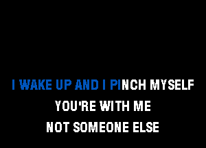 I WAKE UP AND I PIHCH MYSELF
YOU'RE WITH ME
HOT SOMEONE ELSE