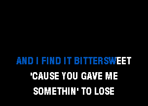 AND I FIND IT BITTERSWEET
'CAUSE YOU GAVE ME
SOMETHIH' TO LOSE