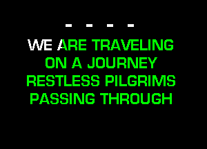 WE ARE TRAVELING
ON A JOURNEY
RESTLESS PILGRIMS
PASSING THROUGH