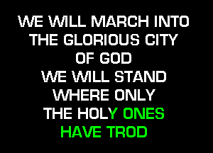 WE WILL MARCH INTO
THE GLORIOUS CITY
OF GOD
WE WILL STAND
WHERE ONLY
THE HOLY ONES
HAVE TROD