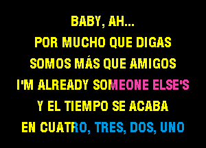 BABY, AH...
POR MUCHO QUE DIGAS
somos Mns QUE AMIGOS
I'M ALREADY SOMEONE ELSE'S
Y EL TIEMPO SE ncnen
EH cunTno, TRES, nos, uno