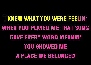 I KNEW WHAT YOU WERE FEELIH'
WHEN YOU PLAYED ME THAT SONG
GAVE EVERY WORD MEAHIH'
YOU SHOWED ME
A PLACE WE BELOHGED