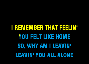 I REMEMBER THAT FEELIN'
YOU FELT LIKE HOME
80, WHY AM I LEAVIN'

LEAVIH' YOU ALL ALONE