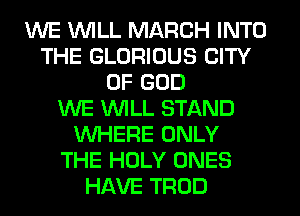 WE WILL MARCH INTO
THE GLORIOUS CITY
OF GOD
WE WILL STAND
WHERE ONLY
THE HOLY ONES
HAVE TROD