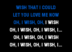 WISH THATI COULD
LET YOU LOVE ME NOW
OH, I WISH, OH, I WISH

OH, I WISH, OH, I WISH, I...
OH, I WISH, OH, I WISH
OH, I WISH, OH, I WISH, I...