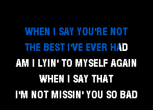WHEN I SAY YOU'RE NOT
THE BEST I'VE EVER HAD
AM I LYIII' T0 MYSELF AGAIN
WHEN I SAY THAT
I'M NOT MISSIII'YOU SO BAD