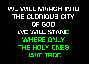 WE WILL MARCH INTO
THE GLORIOUS CITY
OF GOD
WE WILL STAND
WHERE ONLY
THE HOLY ONES
HAVE TROD