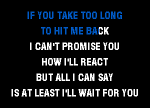 IF YOU TAKE T00 LONG
T0 HIT ME BACK
I CAN'T PROMISE YOU
HOW I'LL REACT
BUT ALLI CAN SAY
IS AT LEAST I'LL WAIT FOR YOU