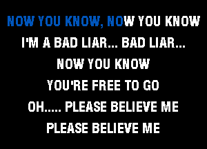 HOW YOU KNOW, HOW YOU KNOW
I'M A BAD LIAR... BAD LIAR...
HOW YOU KNOW
YOU'RE FREE TO GO
0H ..... PLEASE BELIEVE ME
PLEASE BELIEVE ME