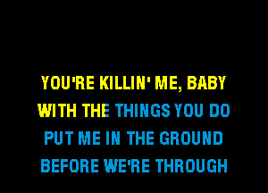 YOU'RE KILLIH' ME, BABY
WITH THE THINGS YOU DO
PUT ME IN THE GROUND
BEFORE WE'RE THROUGH