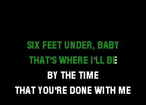 SIX FEET UNDER, BABY
THAT'S WHERE I'LL BE
BY THE TIME
THAT YOU'RE DONE WITH ME