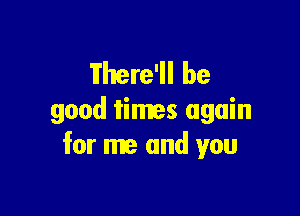 Tfhere'll be

good times again
for me and you
