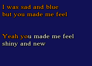 I was sad and blue
but you made me feel

Yeah you made me feel
shiny and new