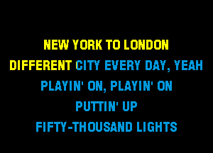 NEW YORK TO LONDON
DIFFERENT CITY EVERY DAY, YEAH
PLAYIN' 0N, PLAYIN' 0N
PUTI'IN' UP
FlFTY-THOUSAHD LIGHTS