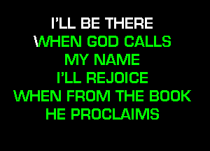 I'LL BE THERE
WHEN GOD CALLS
MY NAME
I'LL REJOICE
WHEN FROM THE BOOK
HE PROCLAIMS