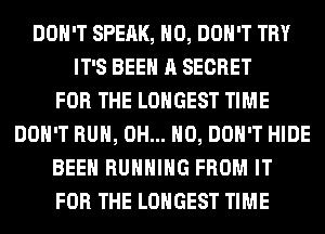 DON'T SPEAK, H0, DON'T TRY
IT'S BEEN A SECRET
FOR THE LONGEST TIME
DON'T RUN, OH... HO, DON'T HIDE
BEEN RUNNING FROM IT
FOR THE LONGEST TIME