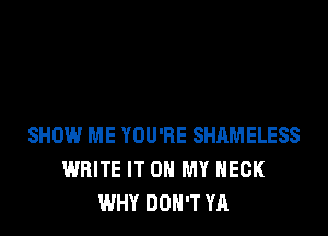 SHOW ME YOU'RE SHAMELESS
WRITE IT ON MY NECK
WHY DON'T YA