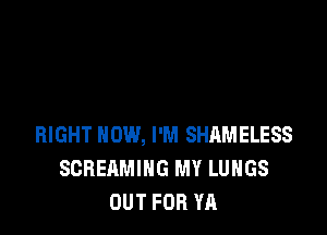 RIGHT NOW, I'M SHAMELESS
SCREAMING MY LUNGS
OUT FOR YA
