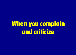 When you complain

and criticize
